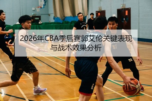 2026年CBA季后赛郭艾伦关键表现与战术效果分析