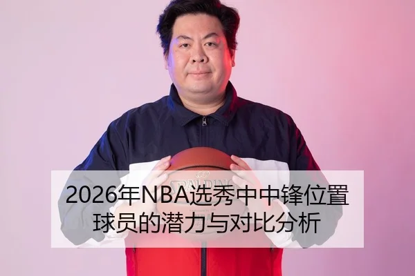 2026年NBA选秀中中锋位置球员的潜力与对比分析