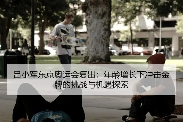 吕小军东京奥运会复出：年龄增长下冲击金牌的挑战与机遇探索