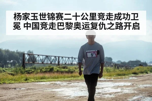 杨家玉世锦赛二十公里竞走成功卫冕 中国竞走巴黎奥运复仇之路开启