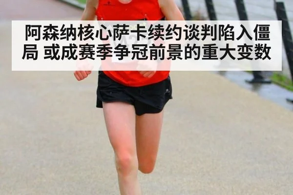阿森纳核心萨卡续约谈判陷入僵局 或成赛季争冠前景的重大变数