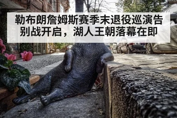 勒布朗詹姆斯赛季末退役巡演告别战开启，湖人王朝落幕在即